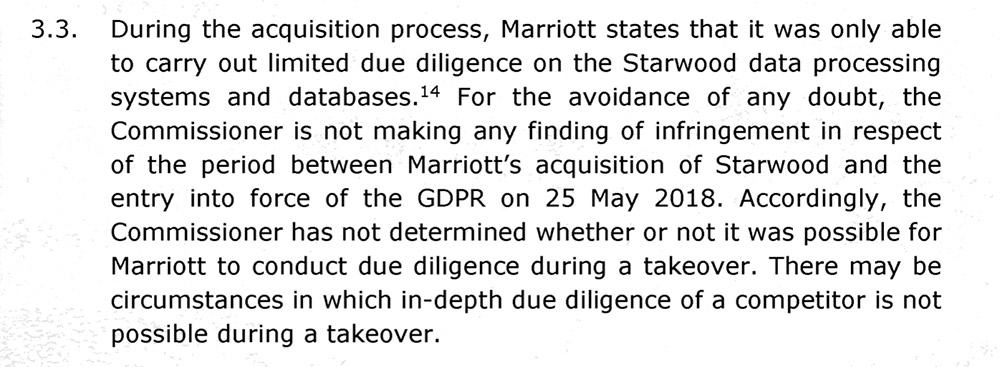 For the avoidance of any doubt, the commissioner is not making any finding of infringement in respect of the period between Marriott's acquisition of Starwood and the entry into force of the GDPR on May 25, 2018 Accordingly, the commissioner has not determined whether or not it was possible for Marriott to conduct due diligence during a takeover. There may be circumstances in which in-depth due diligence of a competitor is not possible during a takeover.