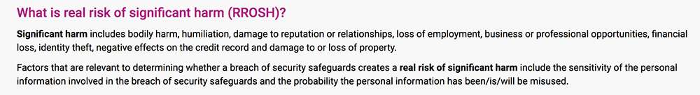 What is real risk of significant harm? Significant harm includes bodily harm, humiliation, damage to reputation or relationships, loss of employment, business or professional opportunities, financial loss, identity theft, negative effects on the credit record and damage to or loss of property. Factors that are relevant to determining whether a breach of security safeguards creates a real risk of significant harm include the sensitivity of the personal information involved in the breach of security safeguards and the probability the personal information has been/is/will be misused.